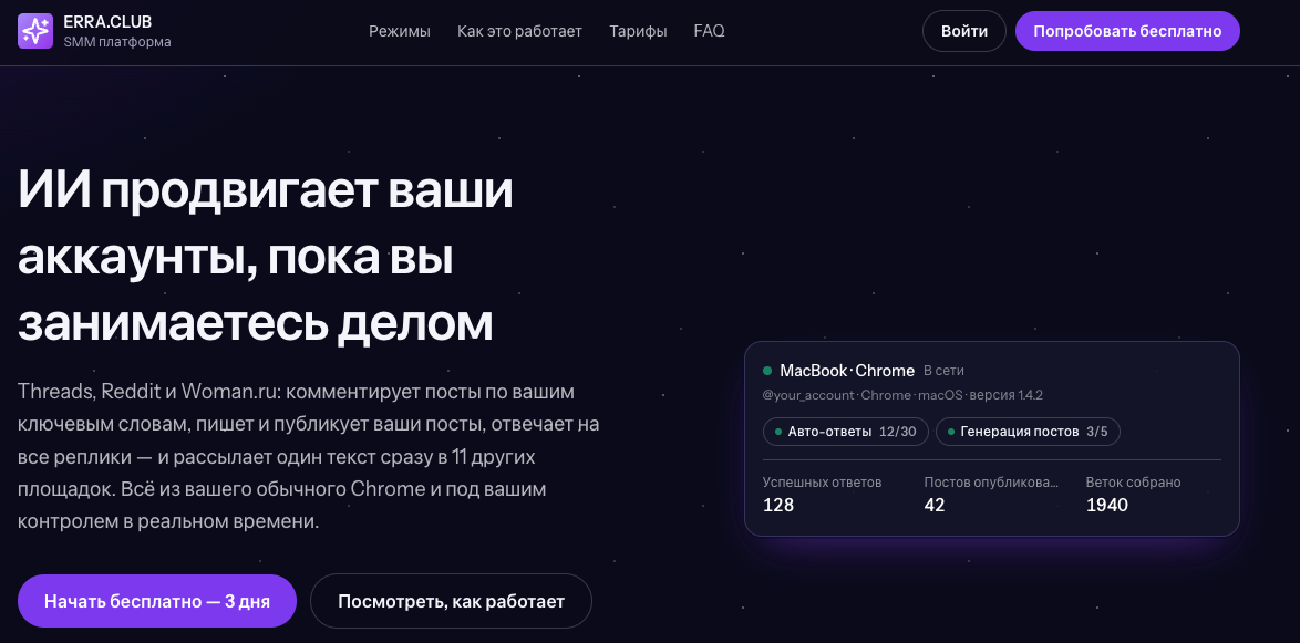 smm.erra.club — SaaS-платформа AI-автоматизации соцсетей: комментирует посты по ключевым словам, пишет и публикует собственные посты, отвечает на реплики с учётом контекста и рассылает один текст сразу в 12 площадок. Работает прямо из обычного Chrome пользователя — без API-ключей, ферм и прокси: 7 режимов для Threads, Reddit и Woman.ru, real-time кабинет и управление через Telegram.